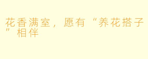 花香满室，愿有“养花搭子”相伴