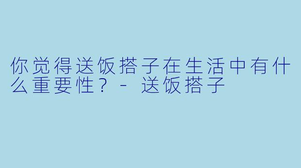 你觉得送饭搭子在生活中有什么重要性？-送饭搭子