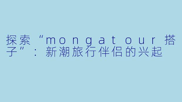 探索“mongatour搭子”：新潮旅行伴侣的兴起