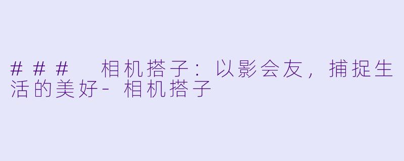 ### 相机搭子：以影会友，捕捉生活的美好-相机搭子