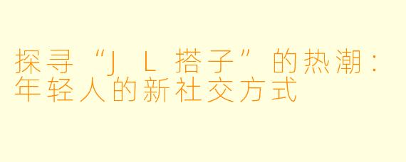 探寻“JL搭子”的热潮：年轻人的新社交方式