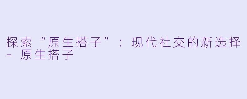 探索“原生搭子”:现代社交的新选择