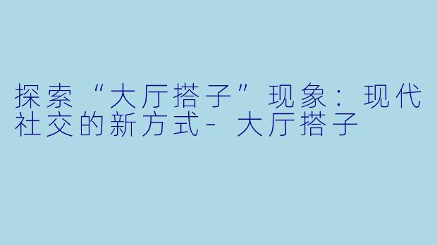 探索“大厅搭子”现象：现代社交的新方式-大厅搭子