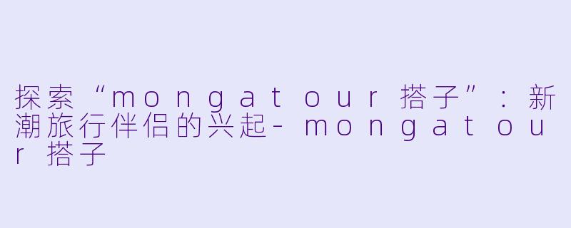 探索“mongatour搭子”:新潮旅行伴侣的兴起