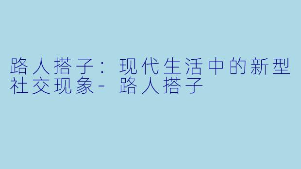 路人搭子：现代生活中的新型社交现象-路人搭子