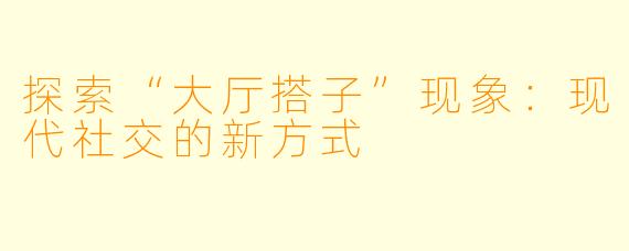 探索“大厅搭子”现象：现代社交的新方式