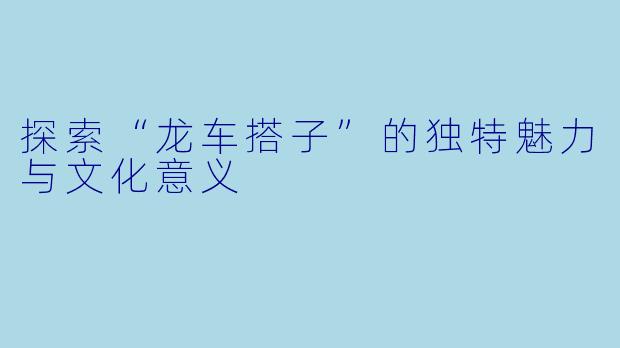 探索“龙车搭子”的独特魅力与文化意义