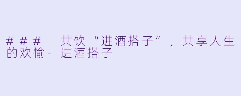 ### 共饮“进酒搭子”，共享人生的欢愉-进酒搭子