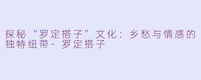 探秘“罗定搭子”文化：乡愁与情感的独特纽带-罗定搭子