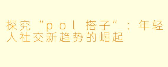 探究“pol搭子”：年轻人社交新趋势的崛起
