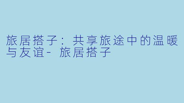 旅居搭子：共享旅途中的温暖与友谊-旅居搭子
