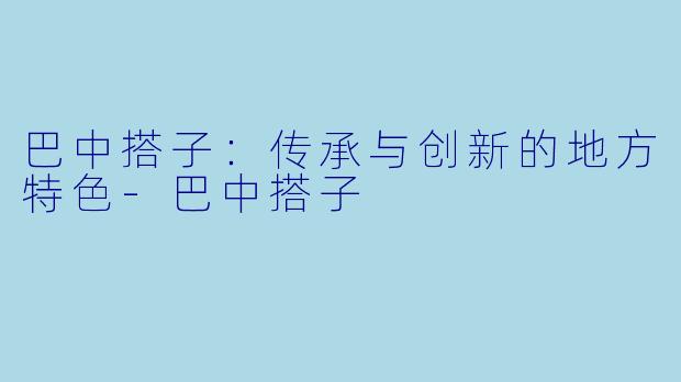 巴中搭子：传承与创新的地方特色-巴中搭子