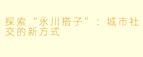 探索“永川搭子”：城市社交的新方式