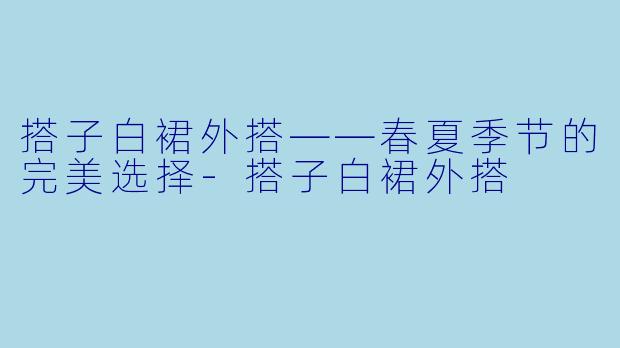 搭子白裙外搭——春夏季节的完美选择-搭子白裙外搭