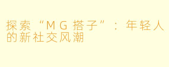 探索“MG搭子”：年轻人的新社交风潮