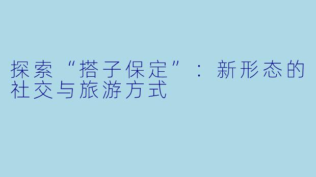 探索“搭子保定”:新形态的社交与旅游方式
