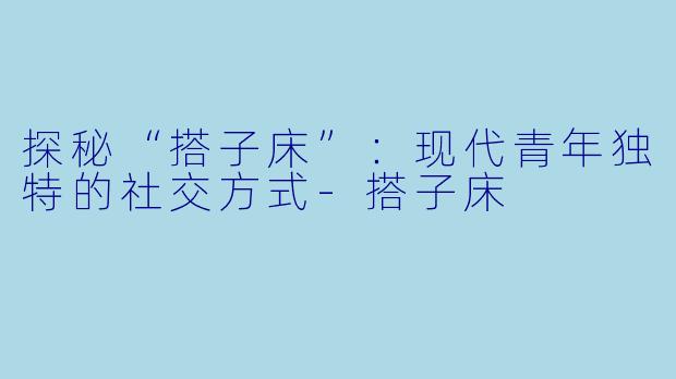 探秘“搭子床”：现代青年独特的社交方式-搭子床