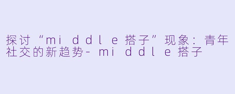 探讨“middle搭子”现象：青年社交的新趋势-middle搭子