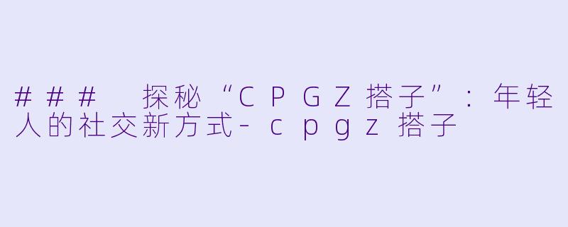 ### 探秘“CPGZ搭子”：年轻人的社交新方式-cpgz搭子