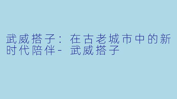武威搭子：在古老城市中的新时代陪伴-武威搭子
