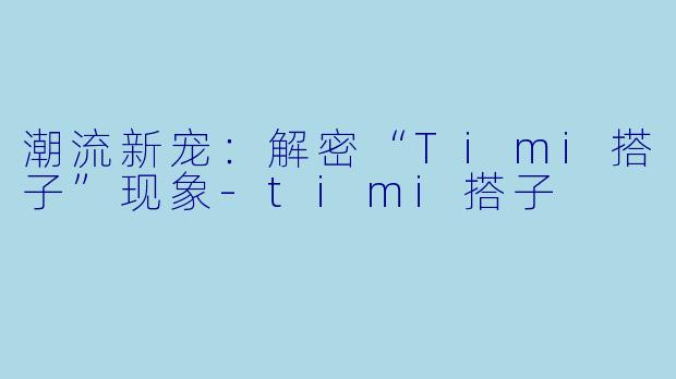 潮流新宠：解密“Timi搭子”现象-timi搭子