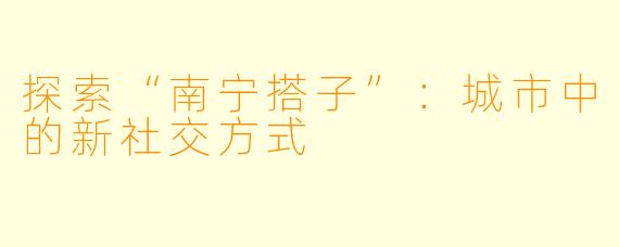 探索“南宁搭子”:城市中的新社交方式