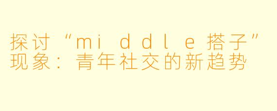 探讨“middle搭子”现象：青年社交的新趋势