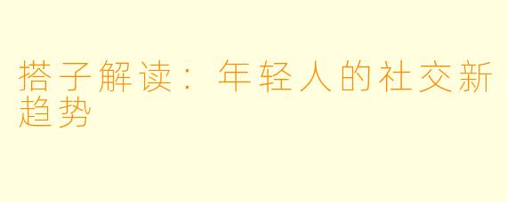 搭子解读：年轻人的社交新趋势