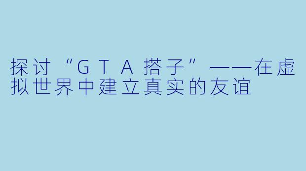探讨“GTA搭子”——在虚拟世界中建立真实的友谊
