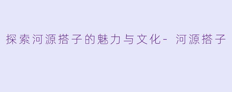 探索河源搭子的魅力与文化-河源搭子