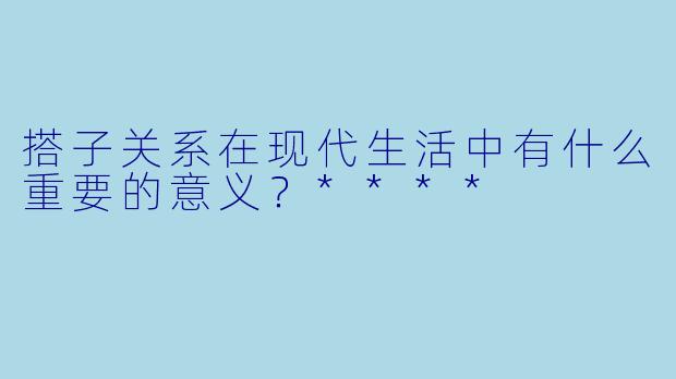 搭子关系在现代生活中有什么重要的意义？****