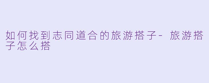 如何找到志同道合的旅游搭子-旅游搭子怎么搭