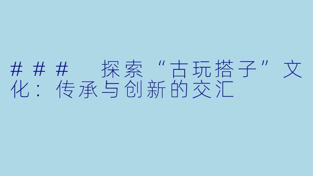 ### 探索“古玩搭子”文化：传承与创新的交汇