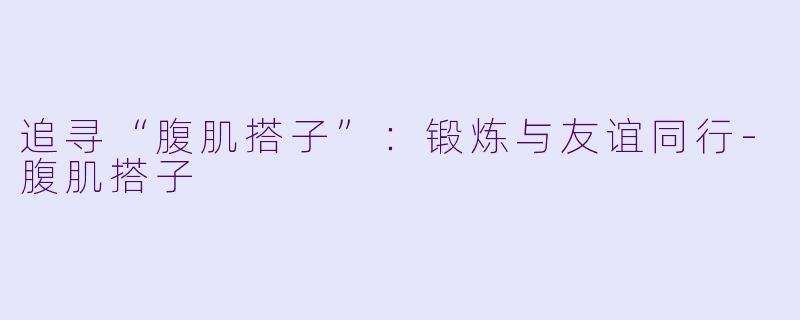 追寻“腹肌搭子”:锻炼与友谊同行