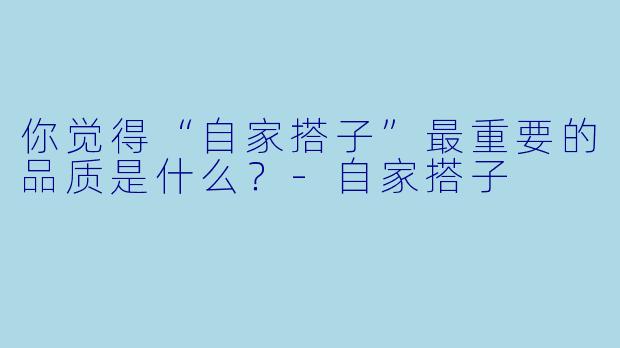 你觉得“自家搭子”最重要的品质是什么？
