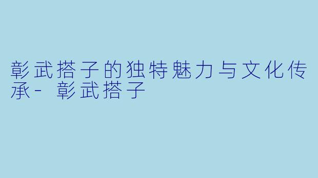 彰武搭子的独特魅力与文化传承-彰武搭子