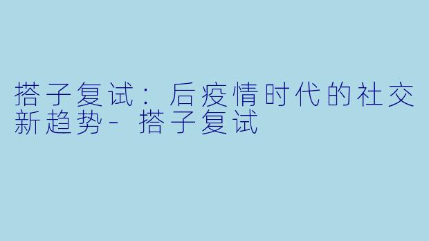 搭子复试:后疫情时代的社交新趋势