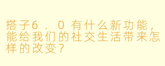 搭子6.0有什么新功能,能给我们的社交生活带来怎样的改变?