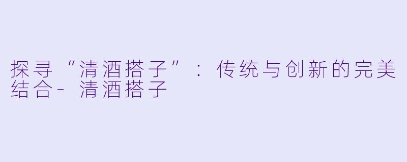 探寻“清酒搭子”：传统与创新的完美结合-清酒搭子