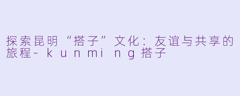 探索昆明“搭子”文化：友谊与共享的旅程