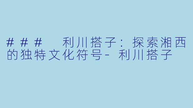 ### 利川搭子：探索湘西的独特文化符号-利川搭子