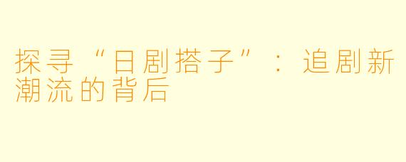 探寻“日剧搭子”：追剧新潮流的背后