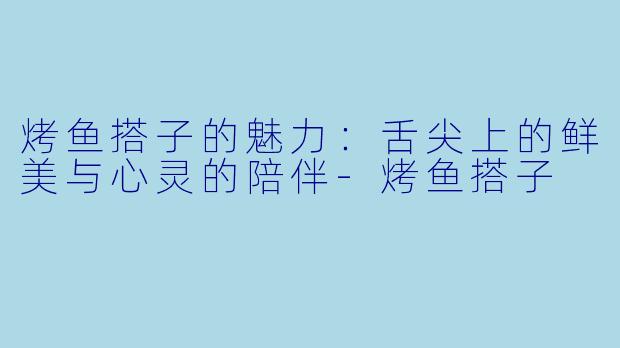 烤鱼搭子的魅力：舌尖上的鲜美与心灵的陪伴-烤鱼搭子