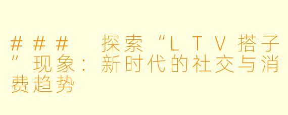 ### 探索“LTV搭子”现象：新时代的社交与消费趋势