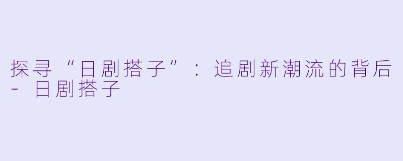 探寻“日剧搭子”：追剧新潮流的背后-日剧搭子