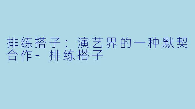 排练搭子：演艺界的一种默契合作-排练搭子