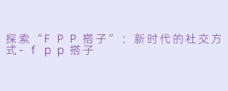 探索“FPP搭子”:新时代的社交方式
