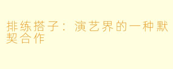 排练搭子:演艺界的一种默契合作