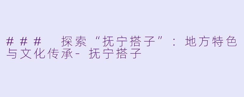 ### 探索“抚宁搭子”：地方特色与文化传承-抚宁搭子