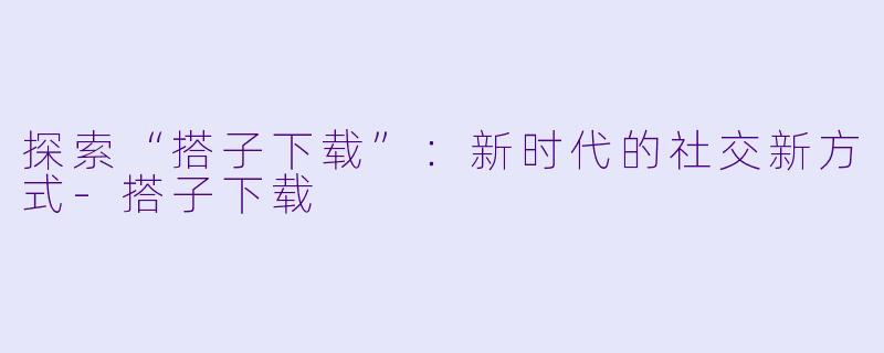 探索“搭子下载”：新时代的社交新方式-搭子下载
